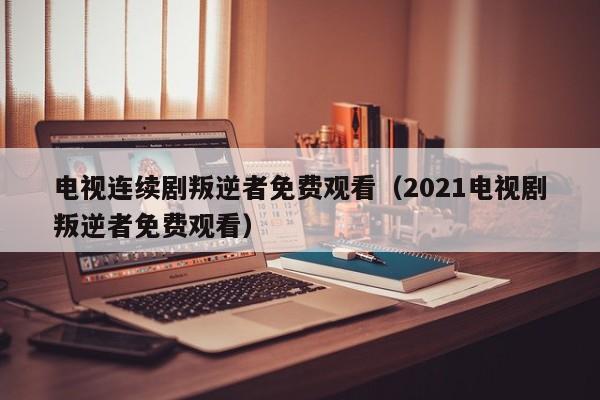 电视连续剧叛逆者免费观看（2021电视剧叛逆者免费观看）