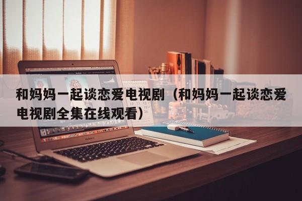 和妈妈一起谈恋爱电视剧（和妈妈一起谈恋爱电视剧全集在线观看）