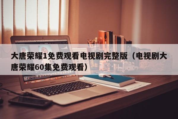 大唐荣耀1免费观看电视剧完整版（电视剧大唐荣耀60集免费观看）