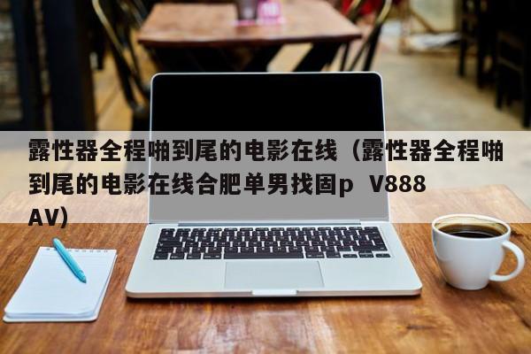 露性器全程啪到尾的电影在线（露性器全程啪到尾的电影在线合肥单男找固p  V888AV）