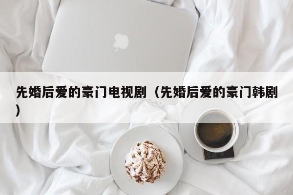先婚后爱的豪门电视剧（先婚后爱的豪门韩剧）