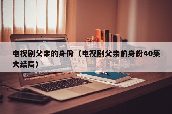 电视剧父亲的身份（电视剧父亲的身份40集大结局）