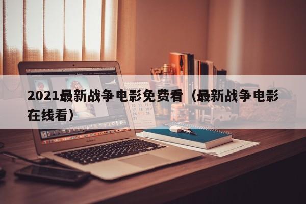 2021最新战争电影免费看（最新战争电影在线看）