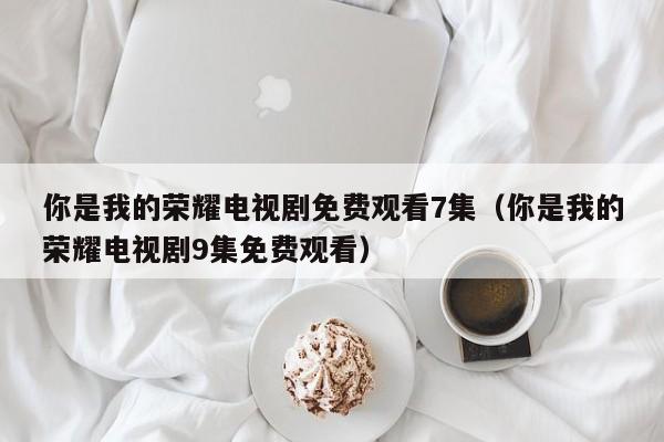 你是我的荣耀电视剧免费观看7集（你是我的荣耀电视剧9集免费观看）