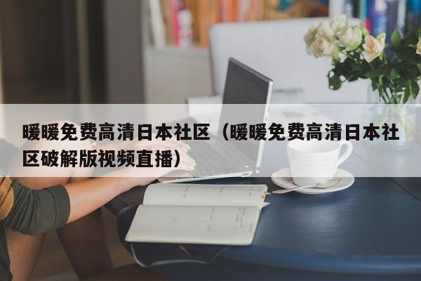 暖暖免费高清日本社区（暖暖免费高清日本社区破解版视频直播）