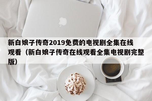 新白娘子传奇2019免费的电视剧全集在线观看（新白娘子传奇在线观看全集电视剧完整版）