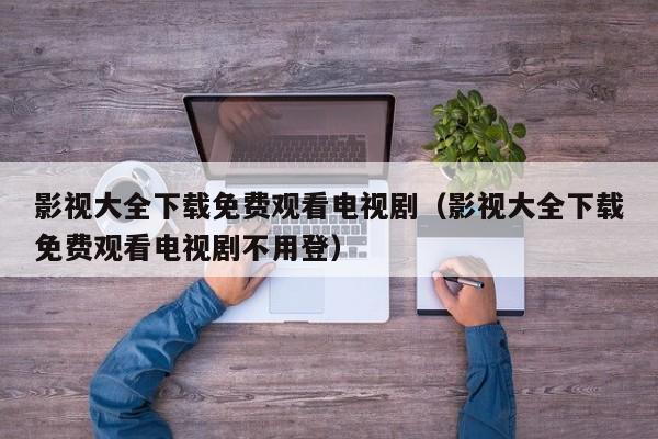 影视大全下载免费观看电视剧（影视大全下载免费观看电视剧不用登）