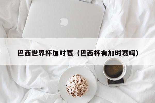巴西世界杯加时赛（巴西杯有加时赛吗）