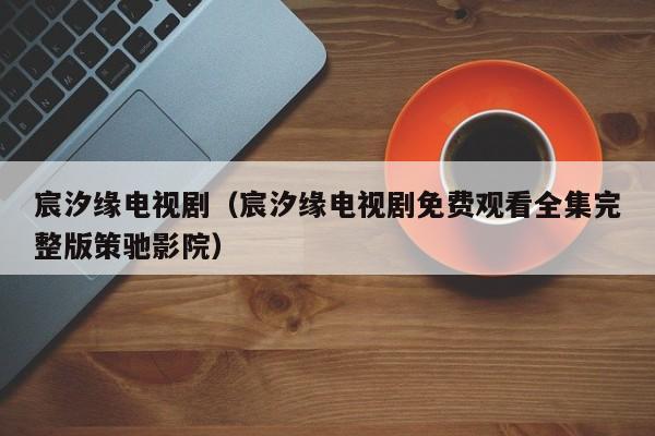 宸汐缘电视剧（宸汐缘电视剧免费观看全集完整版策驰影院）