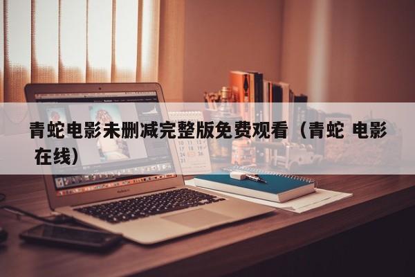 青蛇电影未删减完整版免费观看（青蛇 电影 在线）
