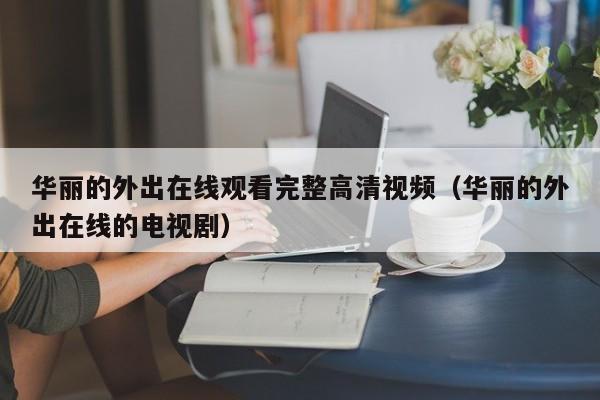 华丽的外出在线观看完整高清视频（华丽的外出在线的电视剧）