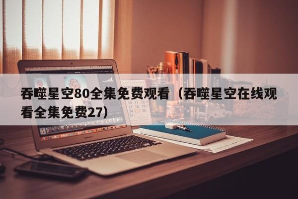 吞噬星空80全集免费观看（吞噬星空在线观看全集免费27）