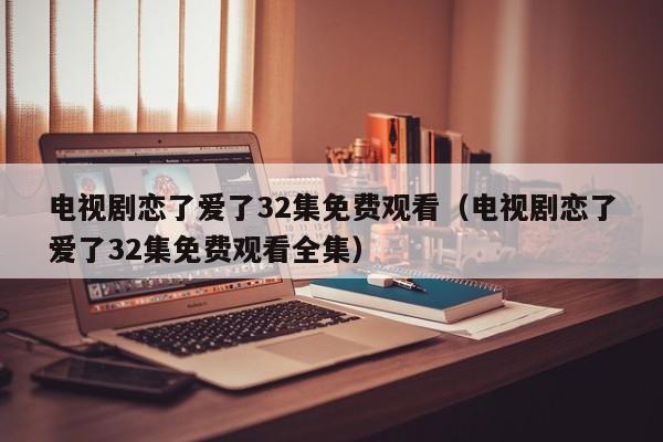 电视剧恋了爱了32集免费观看（电视剧恋了爱了32集免费观看全集）