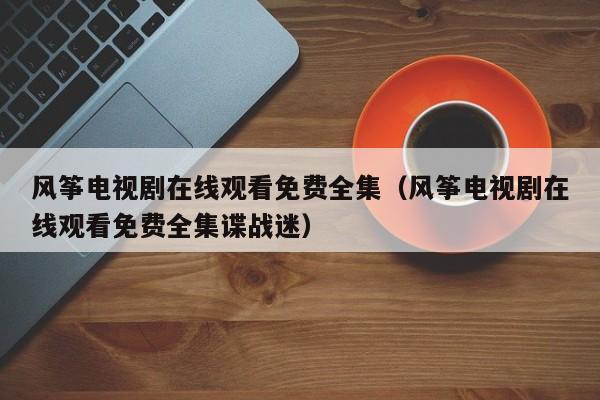 风筝电视剧在线观看免费全集（风筝电视剧在线观看免费全集谍战迷）