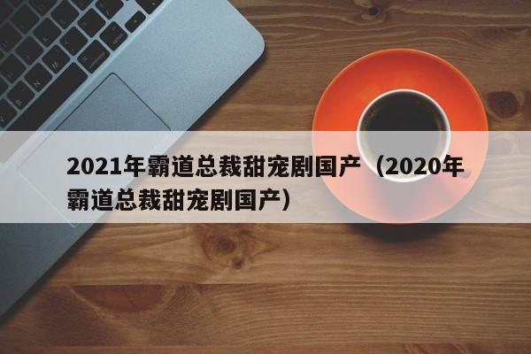 2021年霸道总裁甜宠剧国产（2020年霸道总裁甜宠剧国产）