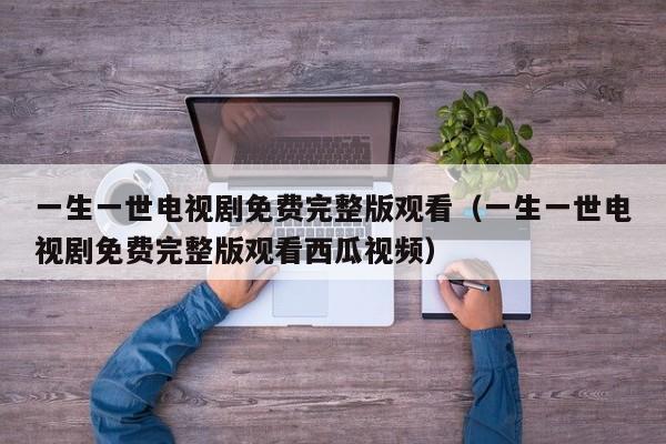 一生一世电视剧免费完整版观看（一生一世电视剧免费完整版观看西瓜视频）