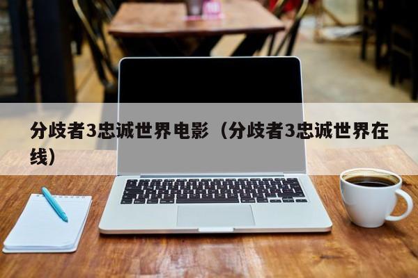 分歧者3忠诚世界电影（分歧者3忠诚世界在线）