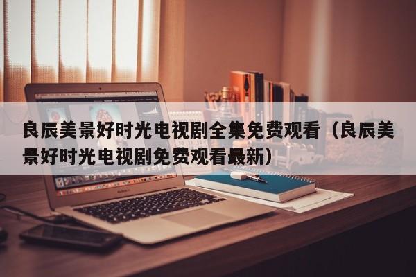 良辰美景好时光电视剧全集免费观看（良辰美景好时光电视剧免费观看最新）