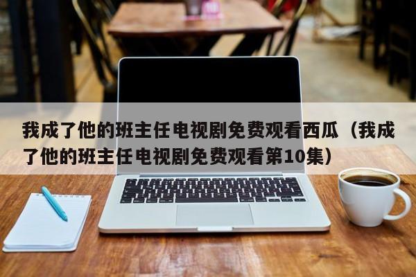 我成了他的班主任电视剧免费观看西瓜（我成了他的班主任电视剧免费观看第10集）
