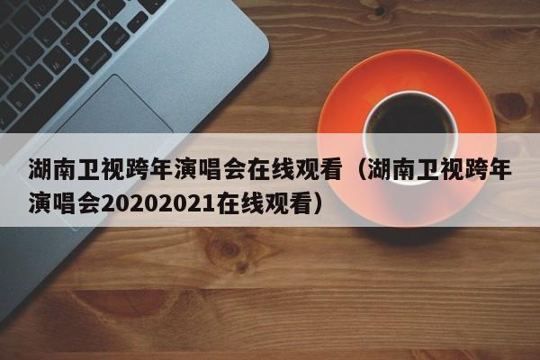 湖南卫视跨年演唱会在线观看（湖南卫视跨年演唱会20202021在线观看）
