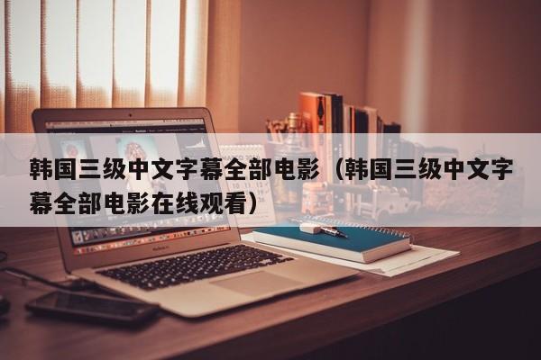 韩国三级中文字幕全部电影（韩国三级中文字幕全部电影在线观看）