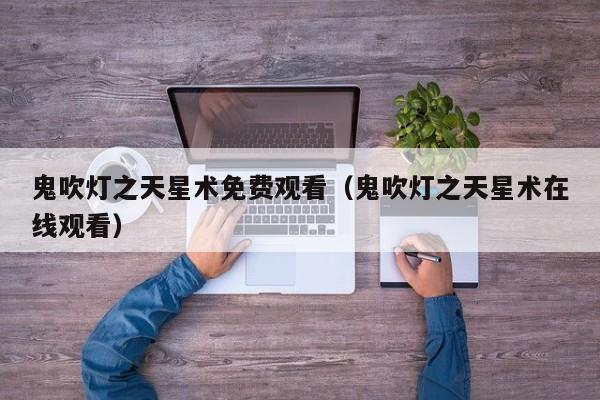 鬼吹灯之天星术免费观看（鬼吹灯之天星术在线观看）