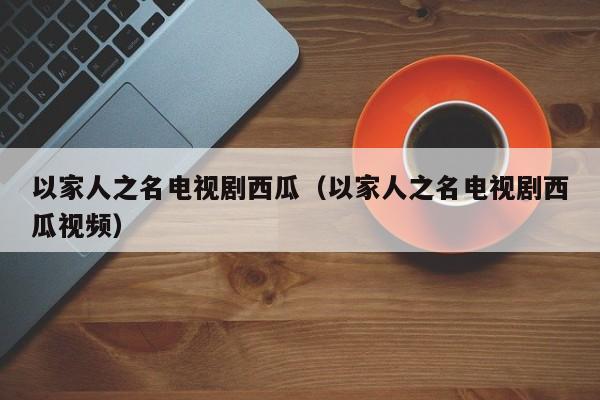 以家人之名电视剧西瓜（以家人之名电视剧西瓜视频）
