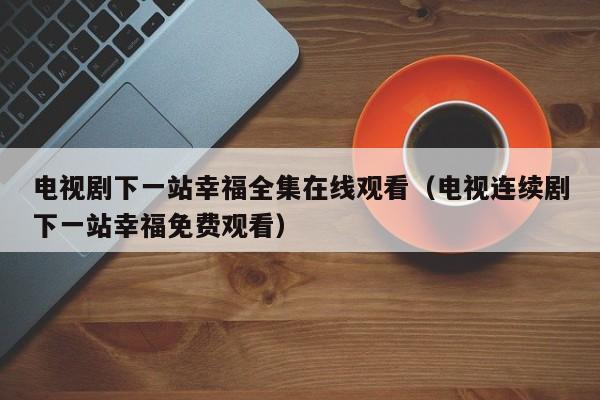 电视剧下一站幸福全集在线观看（电视连续剧下一站幸福免费观看）