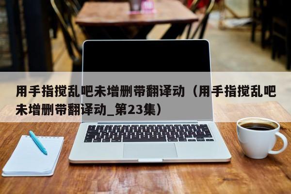 用手指搅乱吧未增删带翻译动（用手指搅乱吧未增删带翻译动_第23集）
