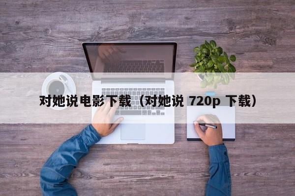 对她说电影下载（对她说 720p 下载）