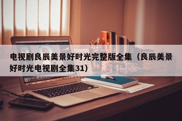 电视剧良辰美景好时光完整版全集（良辰美景好时光电视剧全集31）