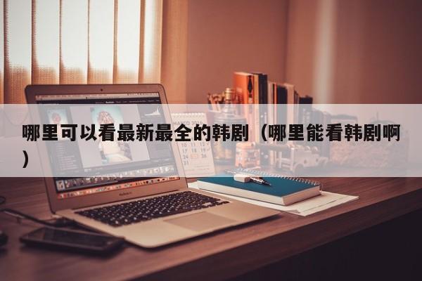 哪里可以看最新最全的韩剧（哪里能看韩剧啊）