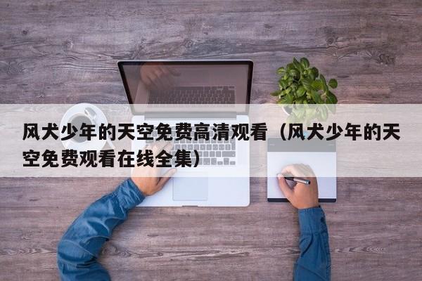 风犬少年的天空免费高清观看（风犬少年的天空免费观看在线全集）