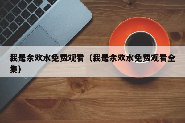 我是余欢水免费观看（我是余欢水免费观看全集）