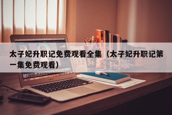太子妃升职记免费观看全集（太子妃升职记第一集免费观看）