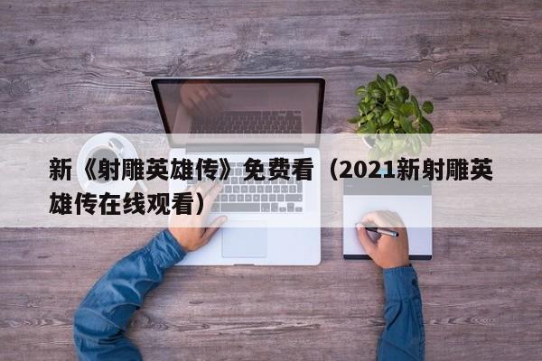 新《射雕英雄传》免费看（2021新射雕英雄传在线观看）