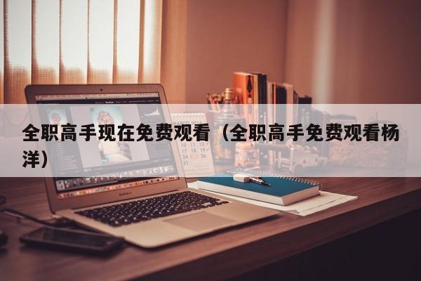 全职高手现在免费观看（全职高手免费观看杨洋）