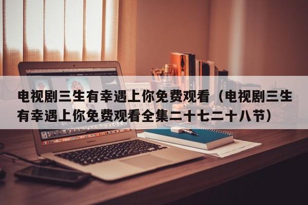 电视剧三生有幸遇上你免费观看（电视剧三生有幸遇上你免费观看全集二十七二十八节）