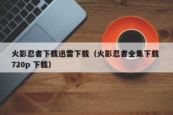 火影忍者下载迅雷下载（火影忍者全集下载 720p 下载）