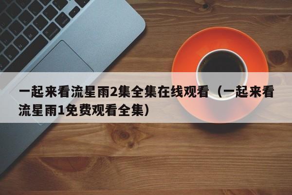 一起来看流星雨2集全集在线观看（一起来看流星雨1免费观看全集）