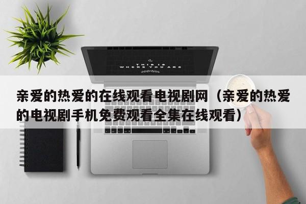 亲爱的热爱的在线观看电视剧网（亲爱的热爱的电视剧手机免费观看全集在线观看）