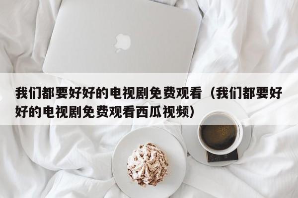 我们都要好好的电视剧免费观看（我们都要好好的电视剧免费观看西瓜视频）