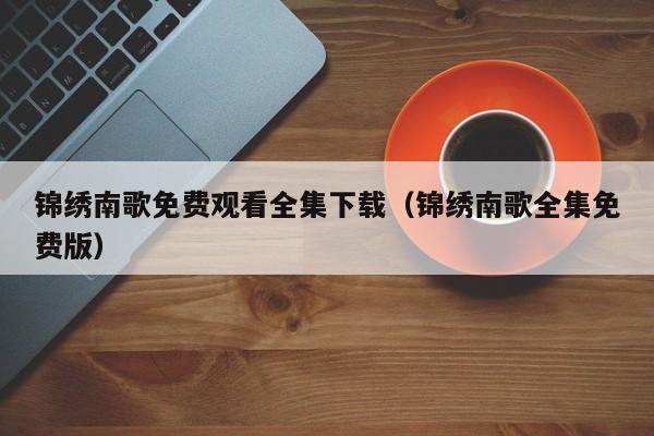 锦绣南歌免费观看全集下载（锦绣南歌全集免费版）