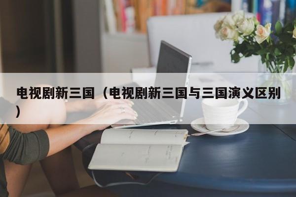 电视剧新三国（电视剧新三国与三国演义区别）