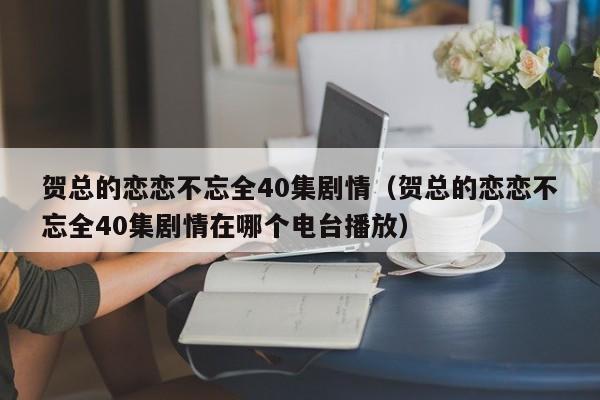 贺总的恋恋不忘全40集剧情（贺总的恋恋不忘全40集剧情在哪个电台播放）