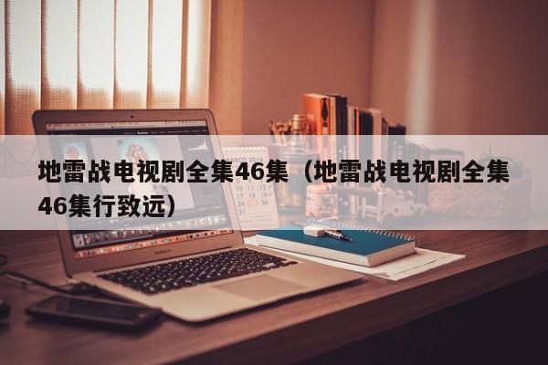 地雷战电视剧全集46集（地雷战电视剧全集46集行致远）