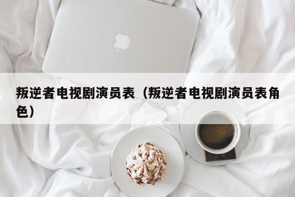 叛逆者电视剧演员表（叛逆者电视剧演员表角色）