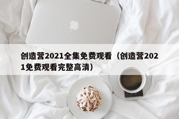 创造营2021全集免费观看（创造营2021免费观看完整高清）