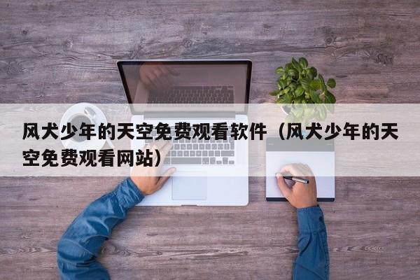 风犬少年的天空免费观看软件（风犬少年的天空免费观看网站）
