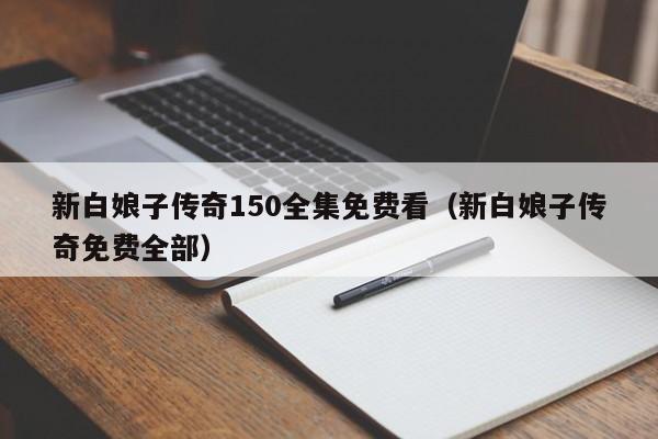 新白娘子传奇150全集免费看（新白娘子传奇免费全部）